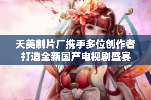 天美制片厂携手多位创作者打造全新国产电视剧盛宴