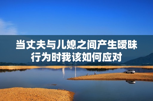 当丈夫与儿媳之间产生暧昧行为时我该如何应对