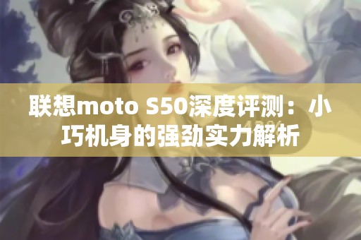 联想moto S50深度评测：小巧机身的强劲实力解析