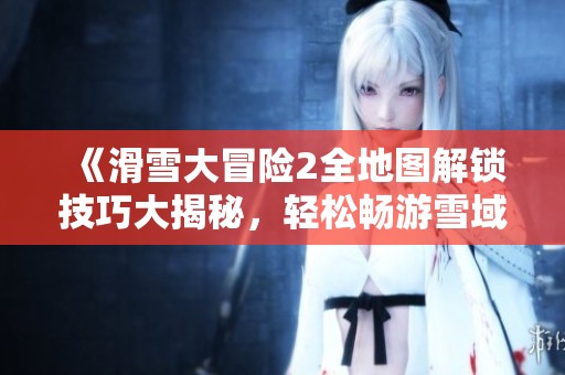 《滑雪大冒险2全地图解锁技巧大揭秘，轻松畅游雪域挑战！》