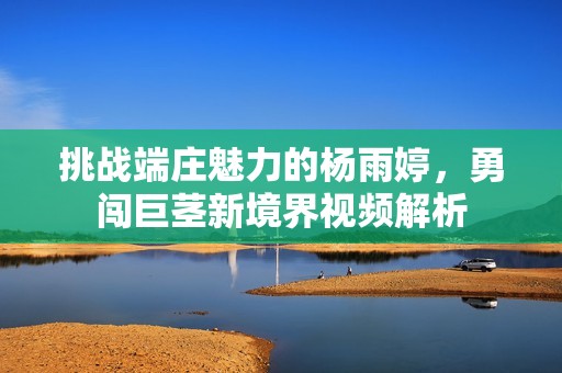 挑战端庄魅力的杨雨婷，勇闯巨茎新境界视频解析
