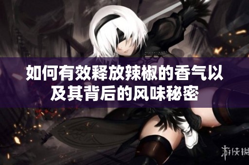 如何有效释放辣椒的香气以及其背后的风味秘密