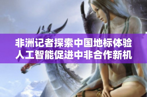 非洲记者探索中国地标体验人工智能促进中非合作新机遇