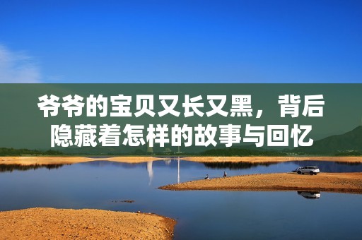 爷爷的宝贝又长又黑，背后隐藏着怎样的故事与回忆