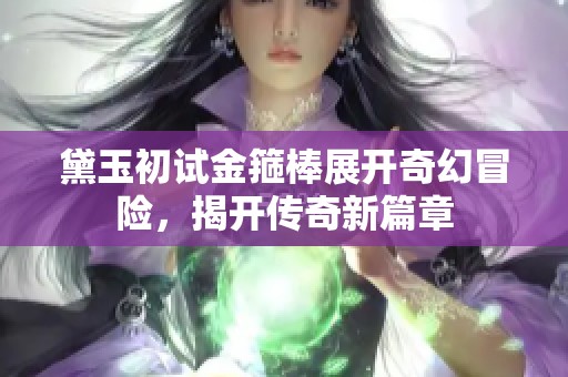 黛玉初试金箍棒展开奇幻冒险，揭开传奇新篇章