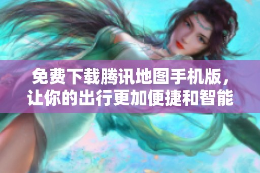 免费下载腾讯地图手机版，让你的出行更加便捷和智能
