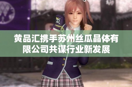 黄品汇携手苏州丝瓜晶体有限公司共谋行业新发展