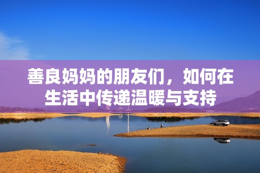 善良妈妈的朋友们，如何在生活中传递温暖与支持