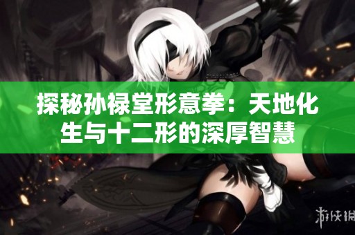 探秘孙禄堂形意拳：天地化生与十二形的深厚智慧