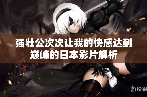 强壮公次次让我的快感达到巅峰的日本影片解析