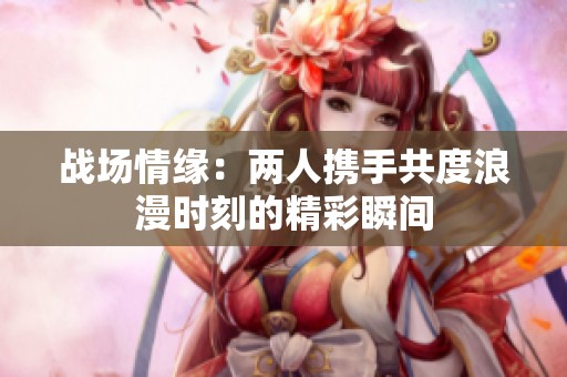 战场情缘：两人携手共度浪漫时刻的精彩瞬间
