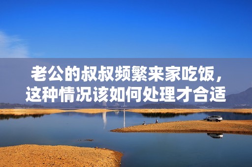 老公的叔叔频繁来家吃饭，这种情况该如何处理才合适呢