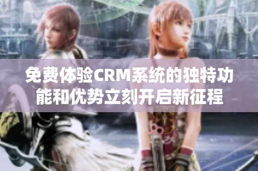 免费体验CRM系统的独特功能和优势立刻开启新征程