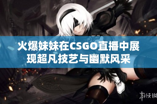 火爆妹妹在CSGO直播中展现超凡技艺与幽默风采