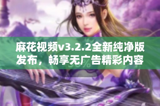 麻花视频v3.2.2全新纯净版发布，畅享无广告精彩内容