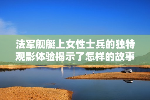 法军舰艇上女性士兵的独特观影体验揭示了怎样的故事