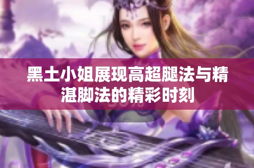 黑土小姐展现高超腿法与精湛脚法的精彩时刻