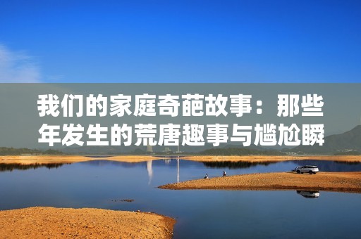 我们的家庭奇葩故事：那些年发生的荒唐趣事与尴尬瞬间