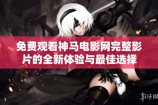 免费观看神马电影网完整影片的全新体验与最佳选择