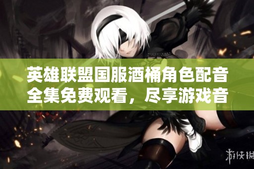 英雄联盟国服酒桶角色配音全集免费观看，尽享游戏音色魅力