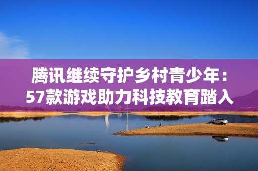 腾讯继续守护乡村青少年：57款游戏助力科技教育踏入第四年