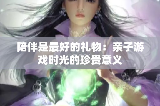 陪伴是最好的礼物：亲子游戏时光的珍贵意义