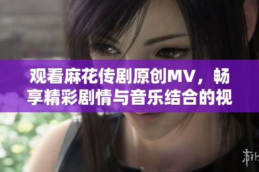 观看麻花传剧原创MV，畅享精彩剧情与音乐结合的视听盛宴