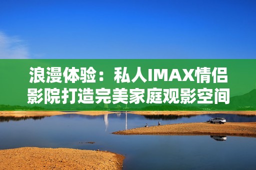 浪漫体验：私人IMAX情侣影院打造完美家庭观影空间