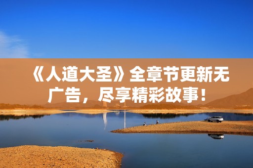 《人道大圣》全章节更新无广告，尽享精彩故事！
