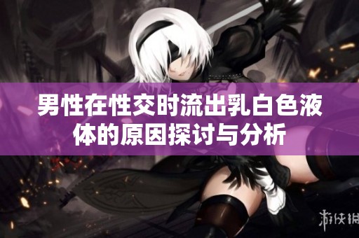 男性在性交时流出乳白色液体的原因探讨与分析