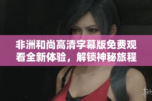 非洲和尚高清字幕版免费观看全新体验，解锁神秘旅程