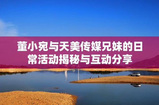 董小宛与天美传媒兄妹的日常活动揭秘与互动分享