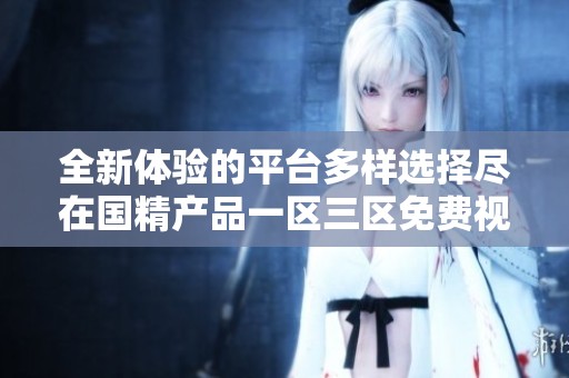 全新体验的平台多样选择尽在国精产品一区三区免费视频