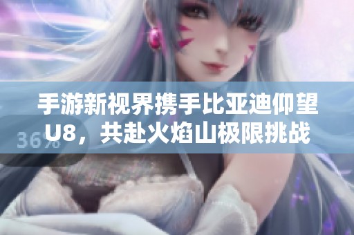 手游新视界携手比亚迪仰望U8，共赴火焰山极限挑战之旅
