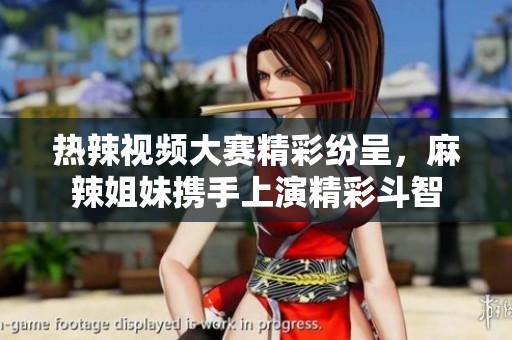 热辣视频大赛精彩纷呈，麻辣姐妹携手上演精彩斗智