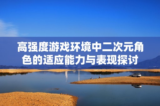 高强度游戏环境中二次元角色的适应能力与表现探讨