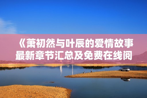 《萧初然与叶辰的爱情故事最新章节汇总及免费在线阅读》