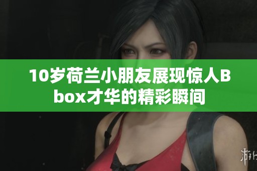 10岁荷兰小朋友展现惊人Bbox才华的精彩瞬间