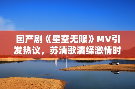 国产剧《星空无限》MV引发热议，苏清歌演绎激情时刻