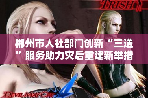 郴州市人社部门创新“三送”服务助力灾后重建新举措