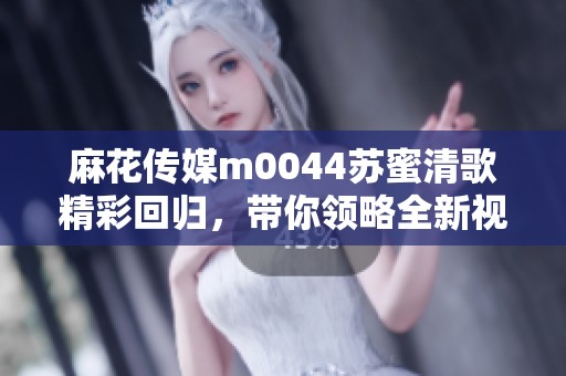 麻花传媒m0044苏蜜清歌精彩回归，带你领略全新视听盛宴