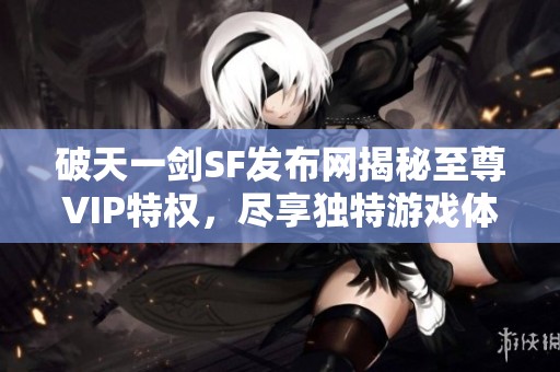 破天一剑SF发布网揭秘至尊VIP特权，尽享独特游戏体验！
