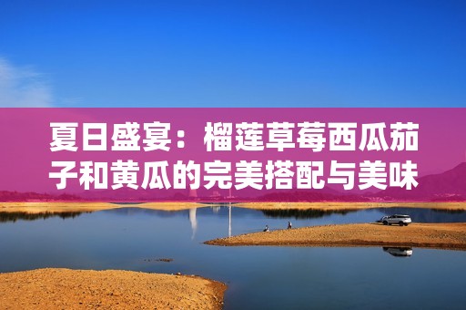 夏日盛宴：榴莲草莓西瓜茄子和黄瓜的完美搭配与美味秘诀