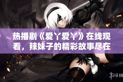 热播剧《爱丫爱丫》在线观看，辣妹子的精彩故事尽在其中