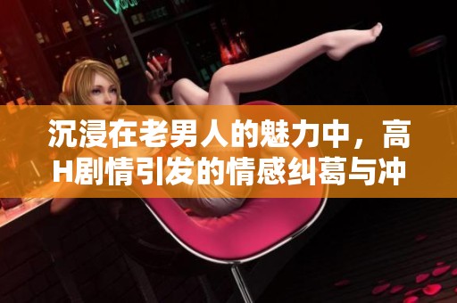 沉浸在老男人的魅力中，高H剧情引发的情感纠葛与冲突