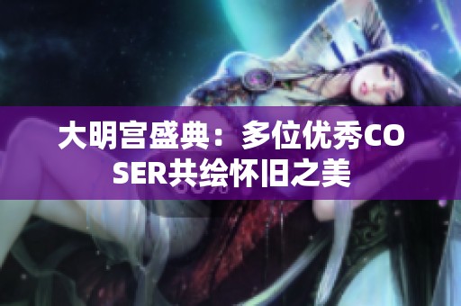 大明宫盛典：多位优秀COSER共绘怀旧之美