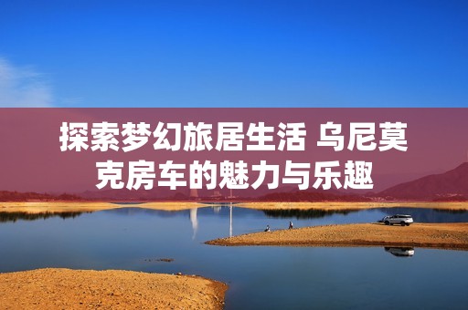 探索梦幻旅居生活 乌尼莫克房车的魅力与乐趣