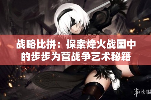 战略比拼：探索烽火战国中的步步为营战争艺术秘籍