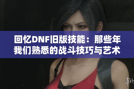 回忆DNF旧版技能：那些年我们熟悉的战斗技巧与艺术