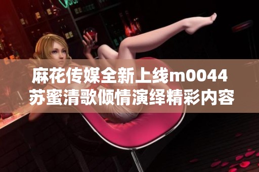 麻花传媒全新上线m0044 苏蜜清歌倾情演绎精彩内容